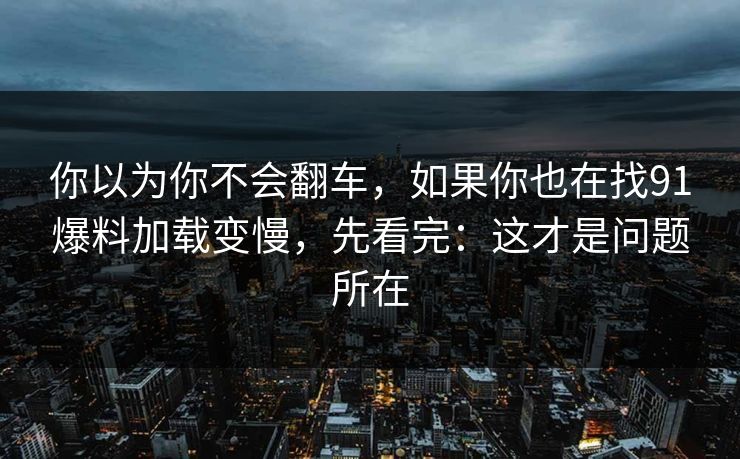 你以为你不会翻车，如果你也在找91爆料加载变慢，先看完：这才是问题所在