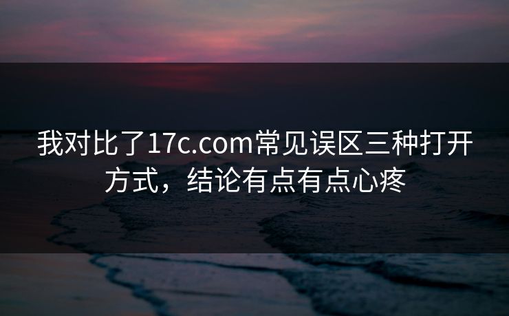 我对比了17c.com常见误区三种打开方式，结论有点有点心疼