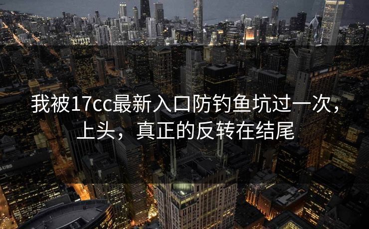 我被17cc最新入口防钓鱼坑过一次，上头，真正的反转在结尾