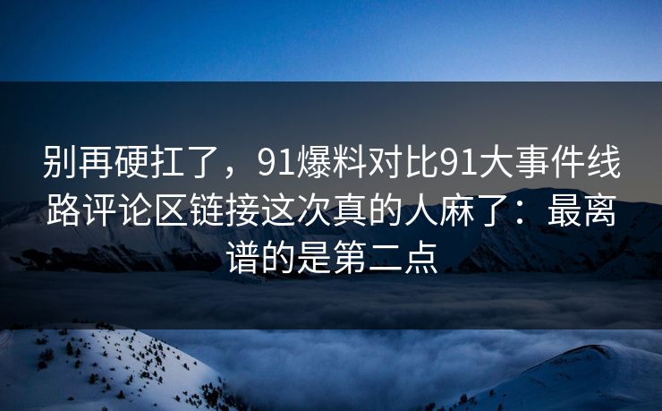 别再硬扛了，91爆料对比91大事件线路评论区链接这次真的人麻了：最离谱的是第二点