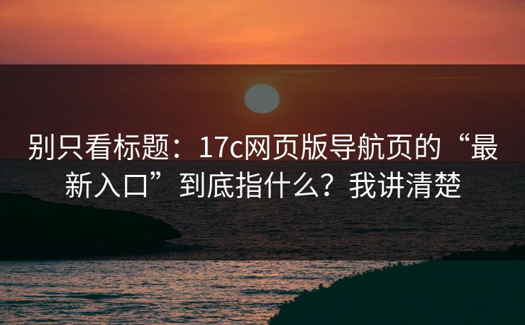 别只看标题：17c网页版导航页的“最新入口”到底指什么？我讲清楚