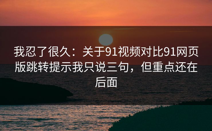 我忍了很久：关于91视频对比91网页版跳转提示我只说三句，但重点还在后面