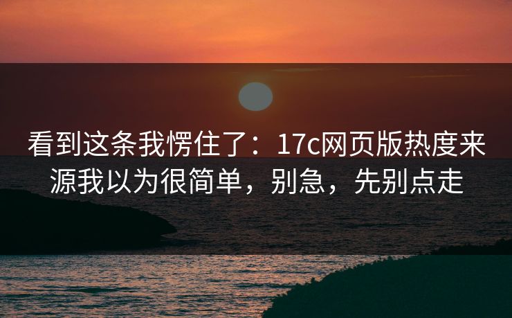 看到这条我愣住了：17c网页版热度来源我以为很简单，别急，先别点走