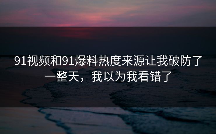 91视频和91爆料热度来源让我破防了一整天，我以为我看错了
