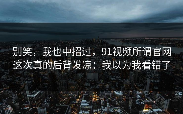 别笑，我也中招过，91视频所谓官网这次真的后背发凉：我以为我看错了