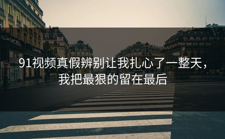 91视频真假辨别让我扎心了一整天,我把最狠的留在最后 91视频真假辨别让我扎心了一整天,我把最狠的留在最后