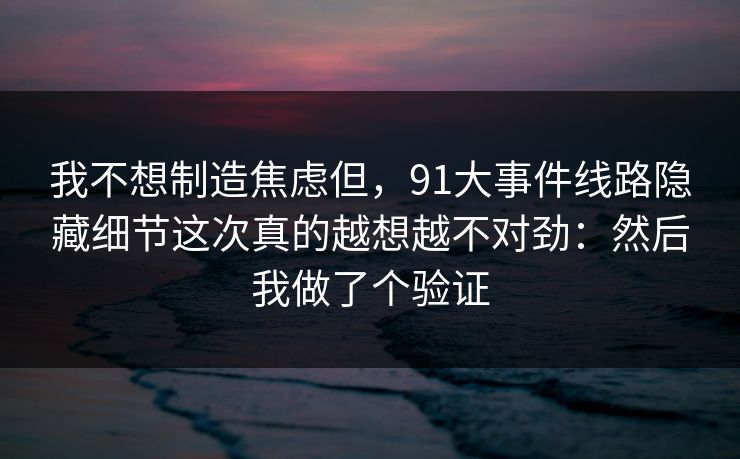 我不想制造焦虑但,91大事件线路隐藏细节这次真的越想越不对劲:然后我做了个验证 我不想制造焦虑但,91大事件线路隐藏细节这次真的越想越不对劲:然后我做了个验证