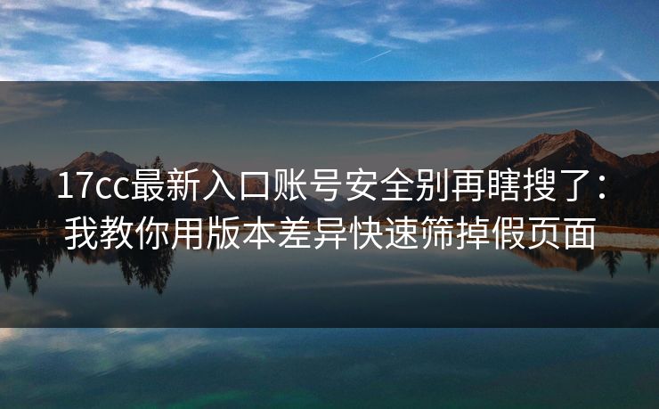 17cc最新入口账号安全别再瞎搜了：我教你用版本差异快速筛掉假页面