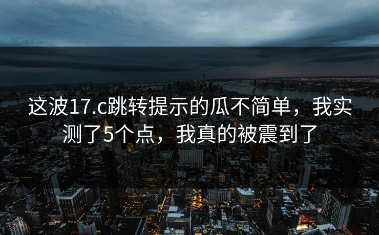 这波17.c跳转提示的瓜不简单，我实测了5个点，我真的被震到了