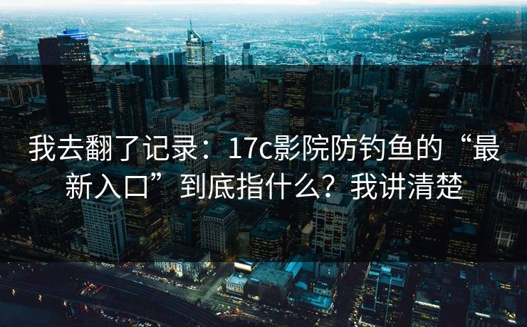 我去翻了记录：17c影院防钓鱼的“最新入口”到底指什么？我讲清楚